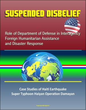 Cover of the book Suspended Disbelief: Role of Department of Defense in Interagency Foreign Humanitarian Assistance and Disaster Response – Case Studies of Haiti Earthquake, Super Typhoon Haiyan Operation Damayan by Progressive Management