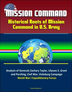 Cover of the book Mission Command: Historical Roots of Mission Command in U.S. Army – Analysis of Generals Zachary Taylor, Ulysses S. Grant, and Pershing, Civil War, Vicksburg Campaign, World War I Expeditionary Forces by Progressive Management