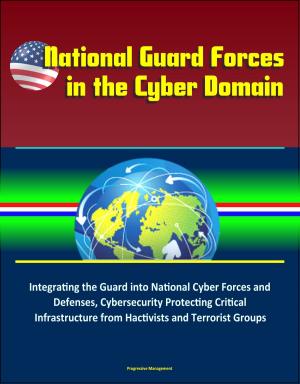 Cover of the book National Guard Forces in the Cyber Domain: Integrating the Guard into National Cyber Forces and Defenses, Cybersecurity Protecting Critical Infrastructure from Hactivists and Terrorist Groups by Progressive Management