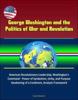Cover of the book George Washington and the Politics of War and Revolution: American Revolutionary Leadership, Washington's Command - Power of Symbolism, Unity, and Purpose, Awakening of a Continent, Analysis Framework by Progressive Management