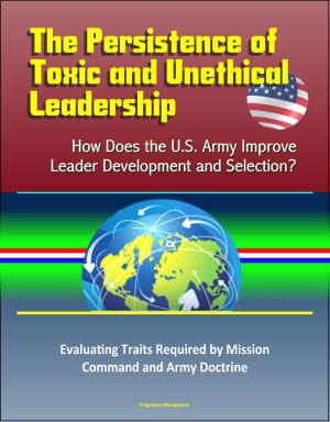 bigCover of the book The Persistence of Toxic and Unethical Leadership: How Does the U.S. Army Improve Leader Development and Selection? Evaluating Traits Required by Mission Command and Army Doctrine by 
