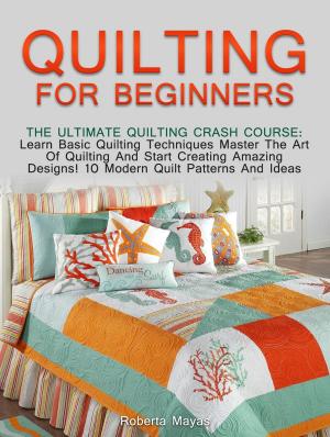 Cover of the book Quilting for Beginners: The Ultimate Quilting Crash Course: Learn Basic Quilting Techniques Master The Art Of Quilting And Start Creating Amazing Designs! 10 Modern Quilt Patterns And Ideas by Clara Williams