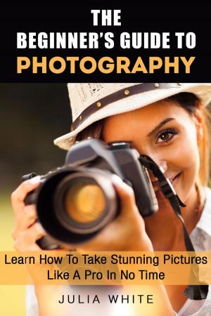 Cover of The Beginner's Guide To Photography: Learn How To Take Stunning Pictures Like A Pro In No Time