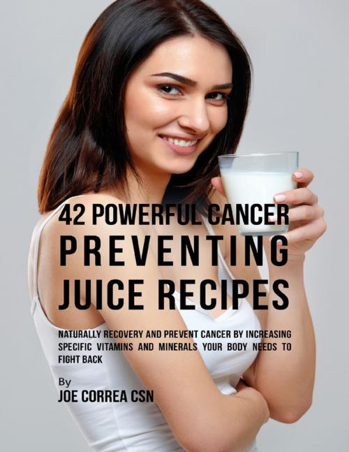 Cover of the book 42 Powerful Cancer Preventing Juice Recipes: Naturally Recovery and Prevent Cancer By Increasing Specific Vitamins and Minerals Your Body Needs to Fight Back by Joe Correa CSN, Lulu.com