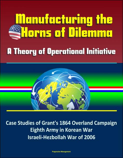 Cover of the book Manufacturing the Horns of Dilemma: A Theory of Operational Initiative – Case Studies of Grant's 1864 Overland Campaign, Eighth Army in Korean War, Israeli-Hezbollah War of 2006 by Progressive Management, Progressive Management