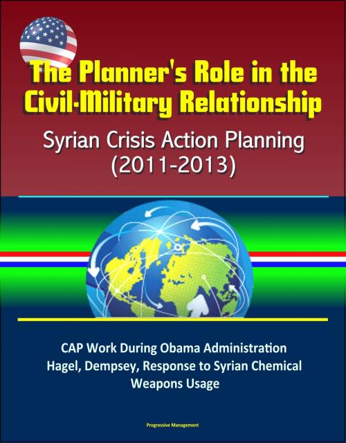 Cover of the book The Planner's Role in the Civil-Military Relationship: Syrian Crisis Action Planning (2011-2013) - CAP Work During Obama Administration, Hagel, Dempsey, Response to Syrian Chemical Weapons Usage by Progressive Management, Progressive Management