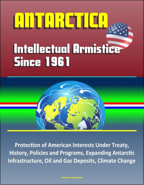 Cover of the book Antarctica: Intellectual Armistice Since 1961 – Protection of American Interests Under Treaty, History, Policies and Programs, Expanding Antarctic Infrastructure, Oil and Gas Deposits, Climate Change by Progressive Management, Progressive Management