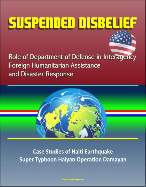 Cover of the book Suspended Disbelief: Role of Department of Defense in Interagency Foreign Humanitarian Assistance and Disaster Response – Case Studies of Haiti Earthquake, Super Typhoon Haiyan Operation Damayan by Progressive Management, Progressive Management