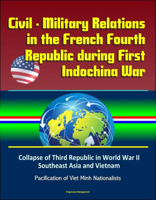 Cover of the book Civil: Military Relations in the French Fourth Republic during First Indochina War – Collapse of Third Republic in World War II, Southeast Asia and Vietnam, Pacification of Viet Minh Nationalists by Progressive Management, Progressive Management