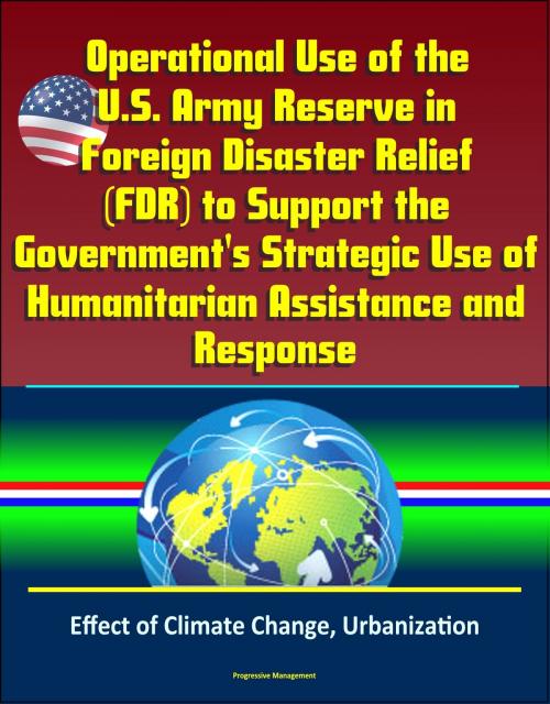 Cover of the book Operational Use of the U.S. Army Reserve in Foreign Disaster Relief (FDR) to Support the Government's Strategic Use of Humanitarian Assistance and Response - Effect of Climate Change, Urbanization by Progressive Management, Progressive Management