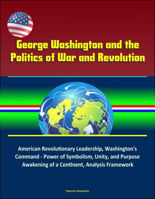 Cover of the book George Washington and the Politics of War and Revolution: American Revolutionary Leadership, Washington's Command - Power of Symbolism, Unity, and Purpose, Awakening of a Continent, Analysis Framework by Progressive Management, Progressive Management