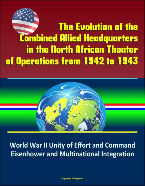 Cover of the book The Evolution of the Combined Allied Headquarters in the North African Theater of Operations from 1942 to 1943: World War II Unity of Effort and Command, Eisenhower and Multinational Integration by Progressive Management, Progressive Management