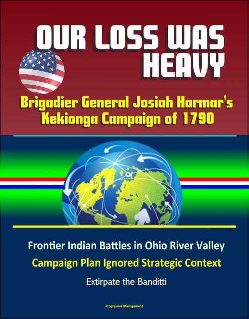Cover of the book Our Loss Was Heavy: Brigadier General Josiah Harmar's Kekionga Campaign of 1790 – Frontier Indian Battles in Ohio River Valley, Campaign Plan Ignored Strategic Context, Extirpate the Banditti by Progressive Management, Progressive Management