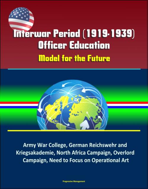 Cover of the book Interwar Period (1919-1939) Officer Education: Model for the Future – Army War College, German Reichswehr and Kriegsakademie, North Africa Campaign, Overlord Campaign, Need to Focus on Operational Art by Progressive Management, Progressive Management