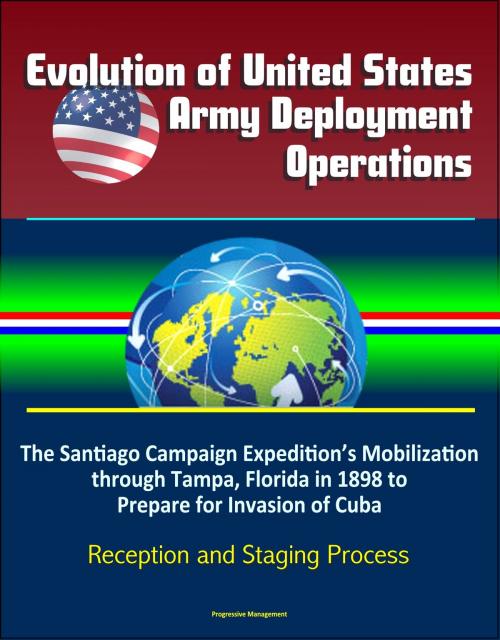 Cover of the book Evolution of United States Army Deployment Operations: The Santiago Campaign Expedition’s Mobilization through Tampa, Florida in 1898 to Prepare for Invasion of Cuba, Reception and Staging Process by Progressive Management, Progressive Management