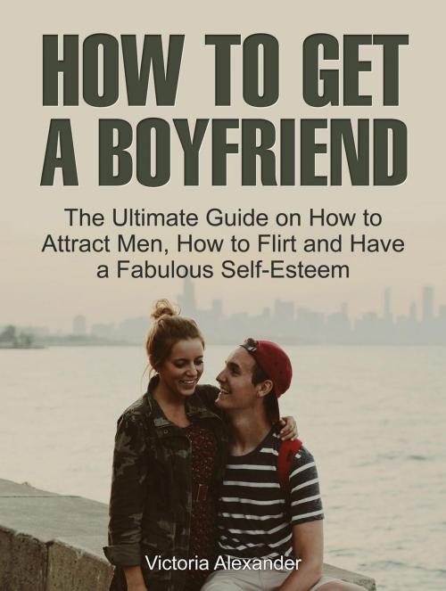 Cover of the book How To Get A Boyfriend: The Ultimate Guide on How to Attract Men, How to Flirt and Have a Fabulous Self-Esteem by Victoria Alexander, Amazing Publisher