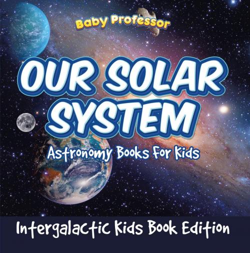 Cover of the book Our Solar System: Astronomy Books For Kids - Intergalactic Kids Book Edition by Baby Professor, Speedy Publishing LLC