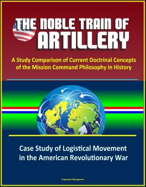 Cover of the book The Noble Train of Artillery: A Study Comparison of Current Doctrinal Concepts of the Mission Command Philosophy in History - Case Study of Logistical Movement in the American Revolutionary War by Progressive Management