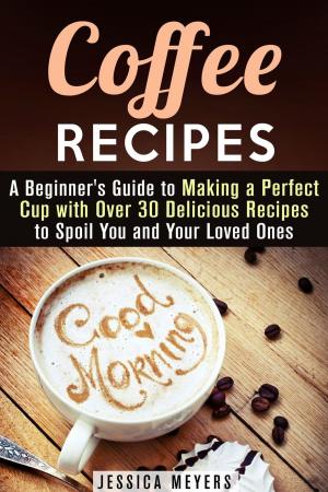 Cover of the book Coffee Recipes: A Beginner's Guide to Making a Perfect Cup with Over 30 Delicious Recipes to Spoil You and Your Loved Ones by Jessica Meyers