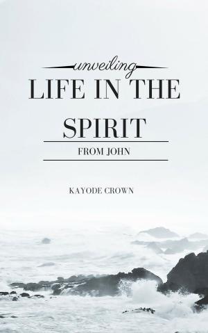 Cover of the book Unveiling Life in the Spirit From John by Kayode Crown