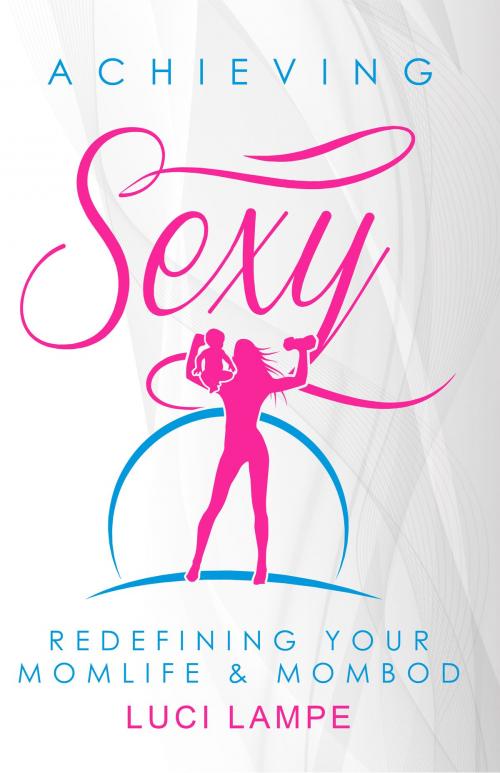 Cover of the book Achieving Sexy: Redefining Your Momlife & Mombod by Luci Lampe, Luci Lampe