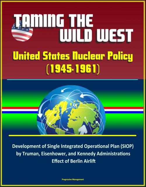 Cover of the book Taming the Wild West: United States Nuclear Policy (1945-1961) - Development of Single Integrated Operational Plan (SIOP) by Truman, Eisenhower, and Kennedy Administrations, Effect of Berlin Airlift by Progressive Management, Progressive Management
