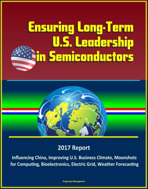 Cover of the book Ensuring Long-Term U.S. Leadership in Semiconductors: 2017 Report, Influencing China, Improving U.S. Business Climate, Moonshots for Computing, Bioelectronics, Electric Grid, Weather Forecasting by Progressive Management, Progressive Management