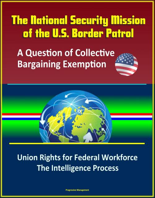 Cover of the book The National Security Mission of the U.S. Border Patrol: A Question of Collective Bargaining Exemption - Union Rights for Federal Workforce, The Intelligence Process by Progressive Management, Progressive Management