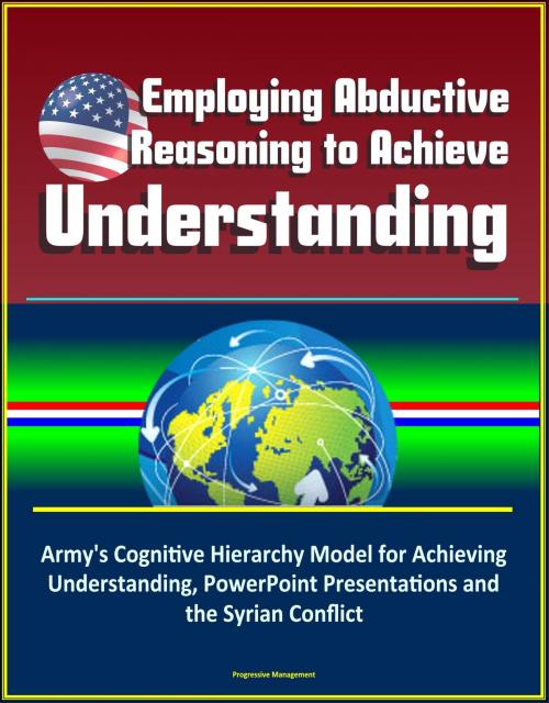 Cover of the book Employing Abductive Reasoning to Achieve Understanding: Army's Cognitive Hierarchy Model for Achieving Understanding, PowerPoint Presentations and the Syrian Conflict by Progressive Management, Progressive Management