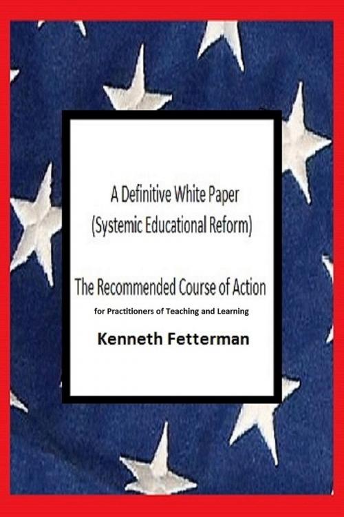Cover of the book A Definitive White Paper: Systemic Educational Reform (The Recommended Course of Action for Practitioners of Teaching and Learning) by Kenneth Fetterman, Kenneth Fetterman