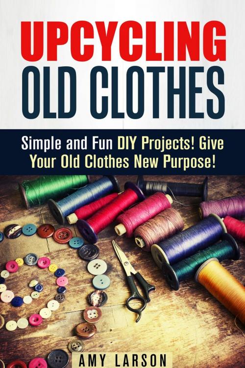 Cover of the book Upcycling Old Clothes: Simple and Fun DIY Projects! Give Your Old Clothes New Purpose! by Amy Larson, Guava Books