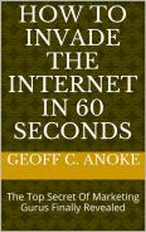 Cover of the book How To Invade The Internet In 60 Seconds: The Top Secret Of Marketing Gurus Finally Revealed by Geoff  C. Anoke, Geoff  C. Anoke
