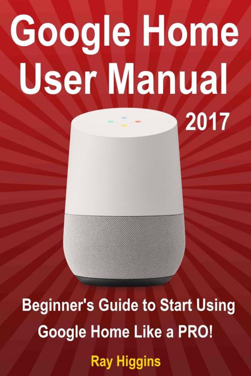 Cover of the book Google Home User Manual: Beginner's Guide to Start Using Google Home Like a Pro! by Ray Higgins, Ray Higgins