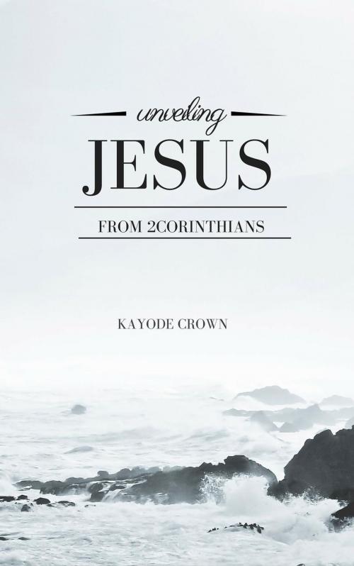 Cover of the book Unveiling Jesus From 2Corinthians by Kayode Crown, Kayode Crown
