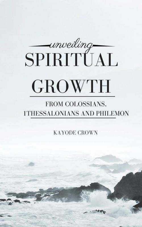 Cover of the book Unveiling Spiritual Growth From Colossians, 1Thessalonians and Philemon by Kayode Crown, Kayode Crown