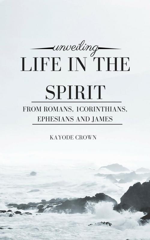 Cover of the book Unveiling Life in the Spirit From Romans, 1Corinthians, Ephesians and James by Kayode Crown, Kayode Crown