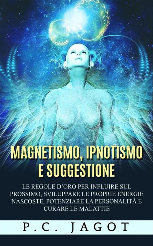 Cover of the book Magnetismo, Ipnotismo e Suggestione - Le regole d’oro per influire sul prossimo, sviluppare le proprie energie nascoste, potenziare la personalità e curare le malattie by Paul C. Jagot, Youcanprint