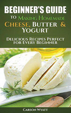 Book cover of Beginners Guide to Making Homemade Cheese, Butter & Yogurt: Delicious Recipes Perfect for Every Beginner!