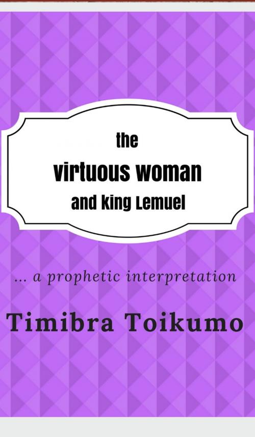 Cover of the book The Virtuous Woman and King Lemuel:...a Prophetic Interpretation by Timibra Toikumo, Timibra Toikumo