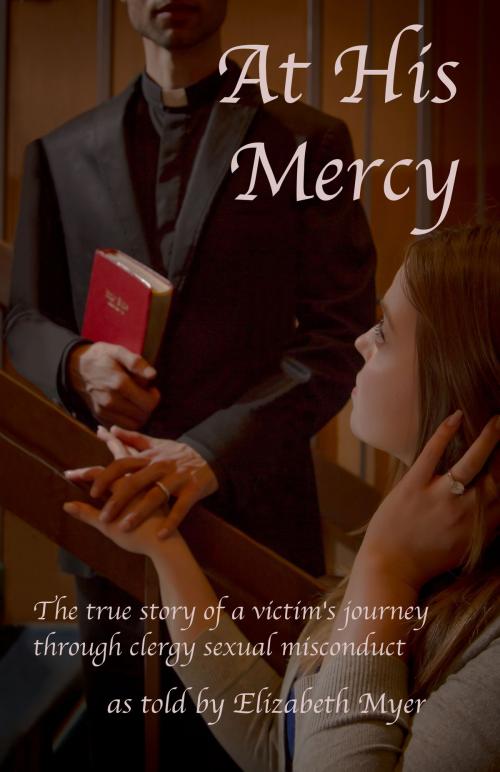 Cover of the book At His Mercy: The True Story of a Victim's Journey Through Clergy Sexual Misconduct by Elizabeth Myer, Elizabeth Myer