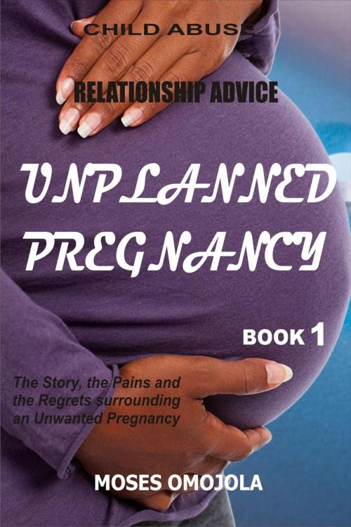 Cover of the book Relationship Advice: Unplanned Pregnancy: Book 1 - The Story, the Pains and the Regrets Surrounding an Unwanted Pregnancy by Moses Omojola, Moses Omojola