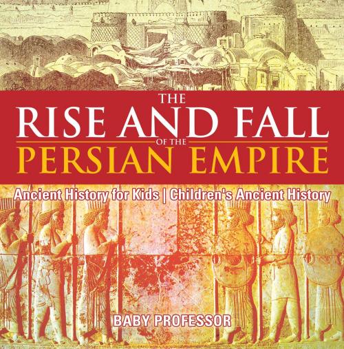 Cover of the book The Rise and Fall of the Persian Empire - Ancient History for Kids | Children's Ancient History by Baby Professor, Speedy Publishing LLC