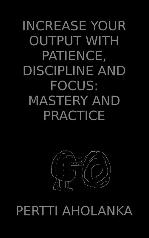 Cover of the book Increase Your Output with Patience, Discipline and Focus: Mastery and Practice by Pertti Aholanka, Pertti Aholanka