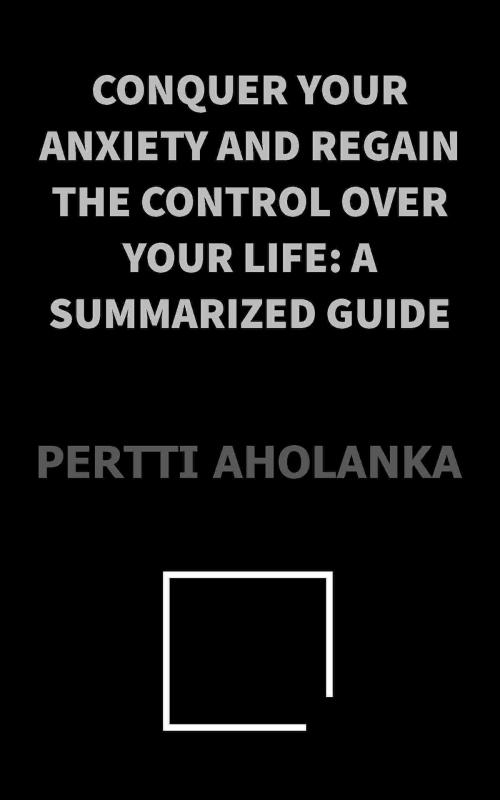 Cover of the book Conquer Your Anxiety and Regain Control Over Your Life: a Summarized Guide by Pertti Aholanka, Pertti Aholanka