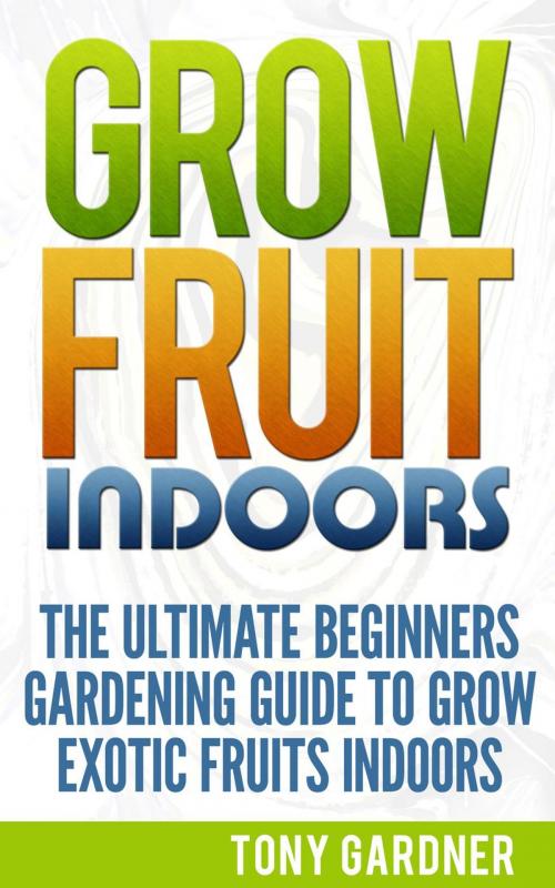 Cover of the book Grow Fruit Indoors: The Ultimate Beginners Gardening Guide to Grow Exotic Fruits Indoors by Tony Gardner, Jet Solutions