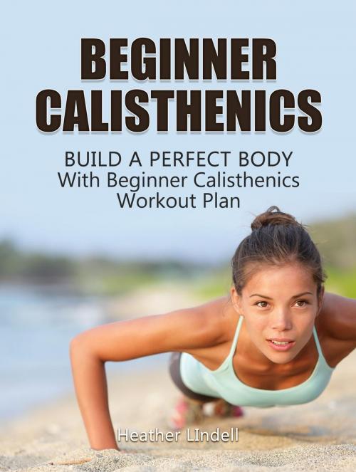 Cover of the book Beginner Calisthenics: Build a Perfect Body With Beginner Calisthenics Workout Plan by Heather LIndell, Jet Solutions