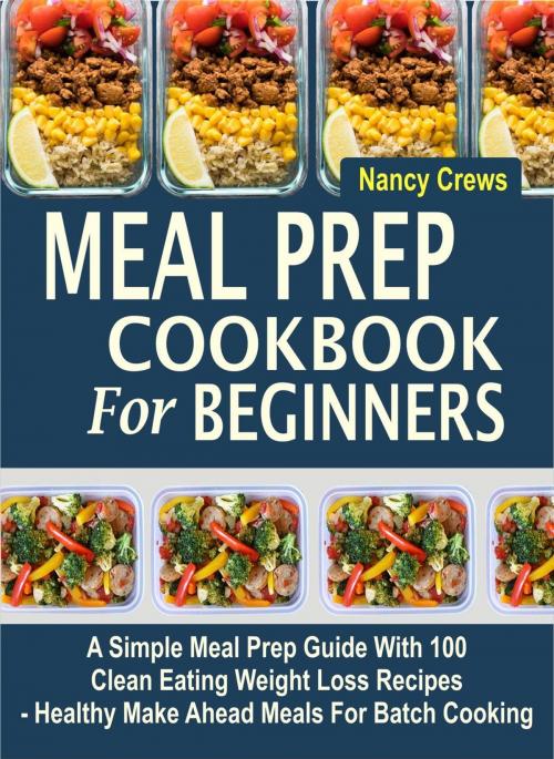 Cover of the book Meal Prep Cookbook For Beginners: A Simple Meal Prep Guide With 100 Clean Eating Weight Loss Recipes - Healthy Make Ahead Meals For Batch Cooking by Nancy Crews, Childsworth Publishing
