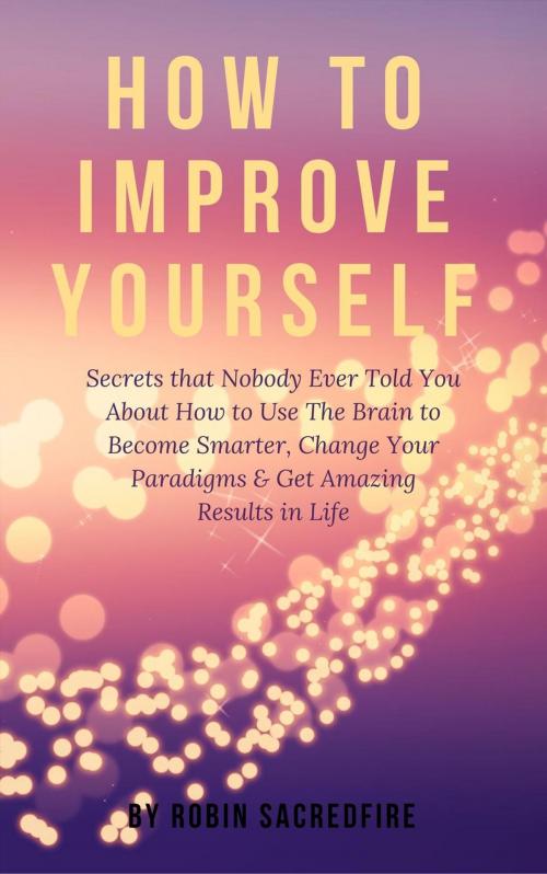Cover of the book How to Improve Yourself: Secrets that Nobody Ever Told You about How to Use The Brain to Become Smarter, Change Your Paradigms and Get Amazing Results in Life by Robin Sacredfire, 22 Lions Bookstore