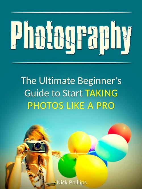 Cover of the book Photography: The Ultimate Beginner's Guide to Start Taking Photos Like a Pro by Nick Phillips, Jet Solutions