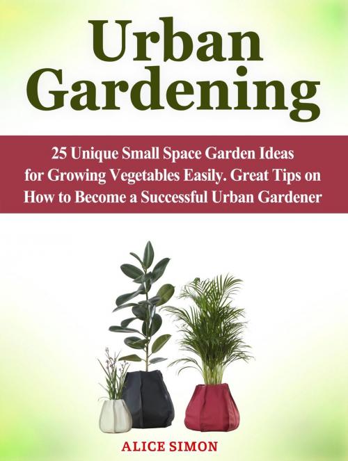 Cover of the book Urban Gardening: 25 Unique Small Space Garden Ideas for Growing Vegetables Easily. Great Tips on How to Become a Successful Urban Gardener by Alice Simon, Jet Solutions